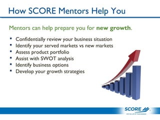 How SCORE Mentors Help You
 Confidentially review your business situation
 Identify your served markets vs new markets
 Assess product portfolio
 Assist with SWOT analysis
 Identify business options
 Develop your growth strategies
Mentors can help prepare you for new growth.
 