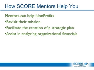 How SCORE Mentors Help You
Mentors can help NonProfits
•Revisit their mission
•Facilitate the creation of a strategic plan
•Assist in analyzing organizational financials
 