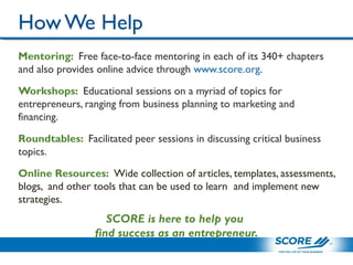 How We Help
Mentoring: Free face-to-face mentoring in each of its 340+ chapters
and also provides online advice through www.score.org.
Workshops: Educational sessions on a myriad of topics for
entrepreneurs, ranging from business planning to marketing and
financing.
Roundtables: Facilitated peer sessions in discussing critical business
topics.
Online Resources: Wide collection of articles, templates, assessments,
blogs, and other tools that can be used to learn and implement new
strategies.
SCORE is here to help you
find success as an entrepreneur.
 