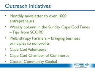 Outreach initiatives
• Monthly newsletter to over 1000
entrepreneurs
• Weekly column in the Sunday Cape Cod Times
– Tips from SCORE
• Philanthropy Partners – bringing business
principles to nonprofits
• Cape CodVolunteers
• Cape Cod Chamber of Commerce
• Coastal Community Capital
 