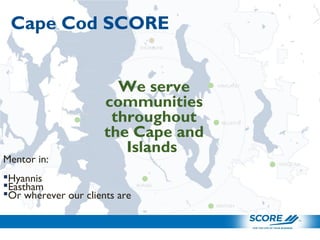 We serve
communities
throughout
the Cape and
Islands
Mentor in:
Hyannis
Eastham
Or wherever our clients are
BELLEVUE
KIRKLAND
RENTON
WINSLOW
BURIEN
SHORELINE
ISSAQUAH
Cape Cod SCORE
 
