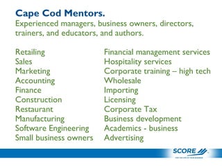 Cape Cod Mentors.
Experienced managers, business owners, directors,
trainers, and educators, and authors.
Retailing Financial management services
Sales Hospitality services
Marketing Corporate training – high tech
Accounting Wholesale
Finance Importing
Construction Licensing
Restaurant Corporate Tax
Manufacturing Business development
Software Engineering Academics - business
Small business owners Advertising
 