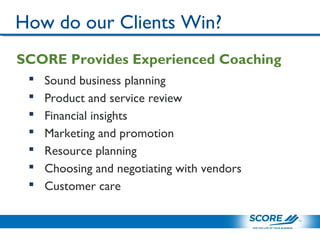 SCORE Provides Experienced Coaching
 Sound business planning
 Product and service review
 Financial insights
 Marketing and promotion
 Resource planning
 Choosing and negotiating with vendors
 Customer care
How do our Clients Win?
 