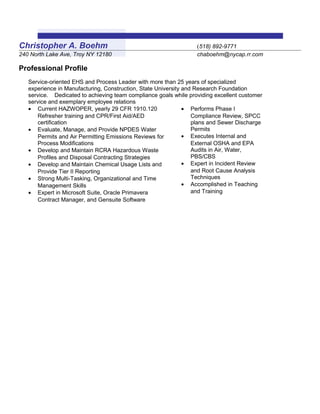 Christopher A. Boehm (518) 892-9771
240 North Lake Ave, Troy NY 12180 chaboehm@nycap.rr.com
Professional Profile
Service-oriented EHS and Process Leader with more than 25 years of specialized
experience in Manufacturing, Construction, State University and Research Foundation
service. Dedicated to achieving team compliance goals while providing excellent customer
service and exemplary employee relations
• Current HAZWOPER, yearly 29 CFR 1910.120
Refresher training and CPR/First Aid/AED
certification
• Evaluate, Manage, and Provide NPDES Water
Permits and Air Permitting Emissions Reviews for
Process Modifications
• Develop and Maintain RCRA Hazardous Waste
Profiles and Disposal Contracting Strategies
• Develop and Maintain Chemical Usage Lists and
Provide Tier II Reporting
• Strong Multi-Tasking, Organizational and Time
Management Skills
• Expert in Microsoft Suite, Oracle Primavera
Contract Manager, and Gensuite Software
• Performs Phase I
Compliance Review, SPCC
plans and Sewer Discharge
Permits
• Executes Internal and
External OSHA and EPA
Audits in Air, Water,
PBS/CBS
• Expert in Incident Review
and Root Cause Analysis
Techniques
• Accomplished in Teaching
and Training
 