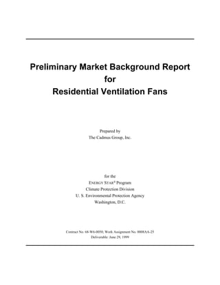 Preliminary Market Background Report
for
Residential Ventilation Fans
Prepared by
The Cadmus Group, Inc.
for the
ENERGY STAR Program®
Climate Protection Division
U. S. Environmental Protection Agency
Washington, D.C.
Contract No. 68-W6-0050; Work Assignment No. 0008AA-25
Deliverable: June 29, 1999
 