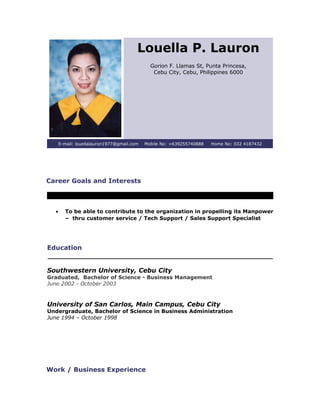 Louella P. Lauron
Gorion F. Llamas St, Punta Princesa,
Cebu City, Cebu, Philippines 6000
E-mail: louellalauron1977@gmail.com Mobile No: +639255740888 Home No: 032 4187432
Career Goals and Interests
• To be able to contribute to the organization in propelling its Manpower
– thru customer service / Tech Support / Sales Support Specialist
Education
Southwestern University, Cebu City
Graduated, Bachelor of Science - Business Management
June 2002 - October 2003
University of San Carlos, Main Campus, Cebu City
Undergraduate, Bachelor of Science in Business Administration
June 1994 – October 1998
Work / Business Experience
 