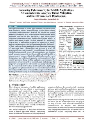 International Journal of Trend in Scientific Research and Development (IJTSRD)
Volume 7 Issue 5, September-October 2023 Available Online: www.ijtsrd.com e-ISSN: 2456 – 6470
@ IJTSRD | Unique Paper ID – IJTSRD59967 | Volume – 7 | Issue – 5 | Sep-Oct 2023 Page 609
Enhancing Cybersecurity for Mobile Applications:
A Comprehensive Analysis, Threat Mitigation,
and Novel Framework Development
Smitraj Gaonkar, Sanjay Indrale
Master of Computer Application, Institute of Distance and Open Learning, University of Mumbai, Maharashtra, India
ABSTRACT
The rapid proliferation of mobile applications has revolutionized the
way individuals interact with technology, offering unprecedented
convenience and connectivity. However, this ubiquity has brought
about a corresponding surge in cybersecurity vulnerabilities, posing
significant risks to user data and privacy. This research paper
presents a comprehensive study aimed at fortifying the security of
mobile applications through a holistic approach. By analyzing a
diverse range of applications across various industries, we identify
and categorize common vulnerabilities that undermine the integrity
of these platforms. Our research underscores the critical importance
of addressing these vulnerabilities and presents a novel risk
assessment framework to quantify potential threats. Leveraging a
blend of meticulous code reviews, dynamic analysis, and simulated
attack scenarios, we provide developers with actionable insights to
enhance security measures effectively. Additionally, we offer a set of
best practices and guidelines to guide the implementation of robust
security protocols during mobile application development. The
culmination of our research is a multifaceted methodology that
empowers developers to not only identify and rectify vulnerabilities
but also proactively build resilient mobile applications. By bridging
the gap between cybersecurity theory and practical implementation,
this study contributes to a safer digital landscape for mobile users,
fostering trust and security in an increasingly interconnected world.
KEYWORDS: Mobile Application Security, Vulnerabilities, Mixed-
methods approach, Static code analysis, Dynamic testing, Injection
attacks, Cross-site scripting, Security Education, Emerging threats,
Cybersecurity, Data protection, Software development
How to cite this paper: Smitraj Gaonkar
| Sanjay Indrale "Enhancing
Cybersecurity for Mobile Applications:
A Comprehensive Analysis, Threat
Mitigation, and Novel Framework
Development" Published in International
Journal of Trend in
Scientific Research
and Development
(ijtsrd), ISSN:
2456-6470,
Volume-7 | Issue-5,
October 2023,
pp.609-613, URL:
www.ijtsrd.com/papers/ijtsrd59967.pdf
Copyright © 2023 by author (s) and
International Journal of Trend in
Scientific Research and Development
Journal. This is an
Open Access article
distributed under the
terms of the Creative Commons
Attribution License (CC BY 4.0)
(http://creativecommons.org/licenses/by/4.0)
1. INTRODUCTION
The widespread integration of mobile applications
into our daily lives has ushered in unprecedented
convenience and connectivity, shaping modern
interactions with technology. However, this rapid
proliferation has also exposed a vulnerable
underbelly, characterized by an escalating array of
cybersecurity threats that imperil user data and
privacy. As the adoption of mobile applications
continues to surge across industries and sectors, the
imperative to ensure robust security mechanisms
becomes increasingly paramount.
This research endeavors to delve into the intricate
realm of mobile application security, scrutinizing
vulnerabilities that undermine the integrity of these
ubiquitous platforms. By comprehensively examining
a diverse spectrum of mobile applications, spanning
domains such as finance, healthcare, e-commerce,
and social networking, we aim to uncover and address
the evolving challenges inherent in securing these
indispensable tools.
The motivation driving this research emanates from
the critical role that mobile applications now play in
our daily activities, from financial transactions to
communication and beyond. The potential
ramifications of inadequate security measures loom
large ranging from data breaches and identity theft to
unauthorized access. Mitigating these risks is
IJTSRD59967
 