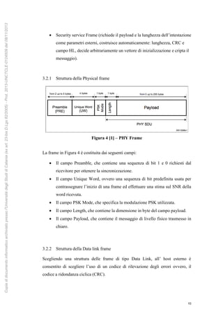 10
 Security service Frame (richiede il payload e la lunghezza dell’intestazione
come parametri esterni, costruisce automaticamente: lunghezza, CRC e
campo HL, decide arbitrariamente un vettore di inizializzazione e cripta il
messaggio).
3.2.1 Struttura della Physical frame
Figura 4 [1] – PHY Frame
La frame in Figura 4 è costituita dai seguenti campi:
 Il campo Preamble, che contiene una sequenza di bit 1 e 0 richiesti dal
ricevitore per ottenere la sincronizzazione.
 Il campo Unique Word, ovvero una sequenza di bit predefinita usata per
contrassegnare l’inizio di una frame ed effettuare una stima sul SNR della
word ricevuta.
 Il campo PSK Mode, che specifica la modulazione PSK utilizzata.
 Il campo Length, che contiene la dimensione in byte del campo payload.
 Il campo Payload, che contiene il messaggio di livello fisico trasmesso in
chiaro.
3.2.2 Struttura della Data link frame
Scegliendo una struttura delle frame di tipo Data Link, all’ host esterno è
consentito di scegliere l’uso di un codice di rilevazione degli errori ovvero, il
codice a ridondanza ciclica (CRC).
Copiadidocumentoinformaticoarchiviatopressol'UniversitàdegliStudidiCatania(exart.23-bisD.Lgs82/2005)-Prot.2013-UNCTCLE-0124509del08/11/2013
 