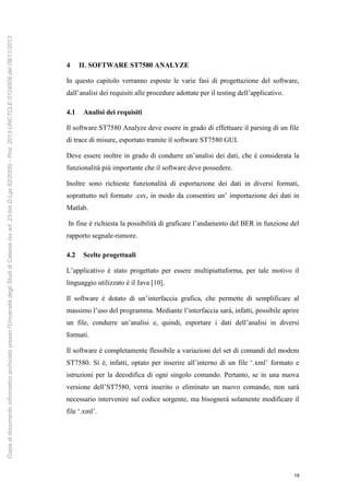 19
4 IL SOFTWARE ST7580 ANALYZE
In questo capitolo verranno esposte le varie fasi di progettazione del software,
dall’analisi dei requisiti alle procedure adottate per il testing dell’applicativo.
4.1 Analisi dei requisiti
Il software ST7580 Analyze deve essere in grado di effettuare il parsing di un file
di trace di misure, esportato tramite il software ST7580 GUI.
Deve essere inoltre in grado di condurre un’analisi dei dati, che è considerata la
funzionalità più importante che il software deve possedere.
Inoltre sono richieste funzionalità di esportazione dei dati in diversi formati,
soprattutto nel formato .csv, in modo da consentire un’ importazione dei dati in
Matlab.
In fine è richiesta la possibilità di graficare l’andamento del BER in funzione del
rapporto segnale-rumore.
4.2 Scelte progettuali
L’applicativo è stato progettato per essere multipiattaforma, per tale motivo il
linguaggio utilizzato è il Java [10].
Il software è dotato di un’interfaccia grafica, che permette di semplificare al
massimo l’uso del programma. Mediante l’interfaccia sarà, infatti, possibile aprire
un file, condurre un’analisi e, quindi, esportare i dati dell’analisi in diversi
formati.
Il software è completamente flessibile a variazioni del set di comandi del modem
ST7580. Si è, infatti, optato per inserire all’interno di un file ‘.xml’ formato e
istruzioni per la decodifica di ogni singolo comando. Pertanto, se in una nuova
versione dell’ST7580, verrà inserito o eliminato un nuovo comando, non sarà
necessario intervenire sul codice sorgente, ma bisognerà solamente modificare il
file ‘.xml’.
Copiadidocumentoinformaticoarchiviatopressol'UniversitàdegliStudidiCatania(exart.23-bisD.Lgs82/2005)-Prot.2013-UNCTCLE-0124509del08/11/2013
 