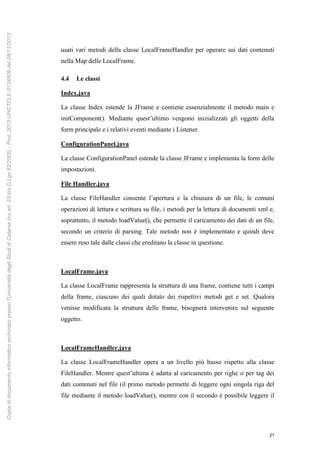 21
usati vari metodi della classe LocalFrameHandler per operare sui dati contenuti
nella Map delle LocalFrame.
4.4 Le classi
Index.java
La classe Index estende la JFrame e contiene essenzialmente il metodo main e
initComponent(). Mediante quest’ultimo vengono inizializzati gli oggetti della
form principale e i relativi eventi mediante i Listener.
ConfigurationPanel.java
La classe ConfigurationPanel estende la classe JFrame e implementa la form delle
impostazioni.
File Handler.java
La classe FileHandler consente l’apertura e la chiusura di un file, le comuni
operazioni di lettura e scrittura su file, i metodi per la lettura di documenti xml e,
soprattutto, il metodo loadValue(), che permette il caricamento dei dati di un file,
secondo un criterio di parsing. Tale metodo non è implementato e quindi deve
essere reso tale dalle classi che ereditano la classe in questione.
LocalFrame.java
La classe LocalFrame rappresenta la struttura di una frame, contiene tutti i campi
della frame, ciascuno dei quali dotato dei rispettivi metodi get e set. Qualora
venisse modificata la struttura delle frame, bisognerà intervenire sul seguente
oggetto.
LocalFrameHandler.java
La classe LocalFrameHandler opera a un livello più basso rispetto alla classe
FileHandler. Mentre quest’ultima è adatta al caricamento per righe o per tag dei
dati contenuti nel file (il primo metodo permette di leggere ogni singola riga del
file mediante il metodo loadValue(), mentre con il secondo è possibile leggere il
Copiadidocumentoinformaticoarchiviatopressol'UniversitàdegliStudidiCatania(exart.23-bisD.Lgs82/2005)-Prot.2013-UNCTCLE-0124509del08/11/2013
 