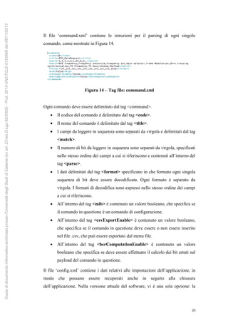 23
Il file ‘command.xml’ contiene le istruzioni per il parsing di ogni singolo
comando, come mostrate in Figura 14.
Figura 14 – Tag file: command.xml
Ogni comando deve essere delimitato dal tag <command>.
 Il codice del comando è delimitato dal tag <code>.
 Il nome del comando è delimitato dal tag <title>.
 I campi da leggere in sequenza sono separati da virgola e delimitati dal tag
<match>.
 Il numero di bit da leggere in sequenza sono separati da virgola, specificati
nello stesso ordine dei campi a cui si riferiscono e contenuti all’interno del
tag <parse>.
 I dati delimitati dal tag <format> specificano in che formato ogni singola
sequenza di bit deve essere decodificata. Ogni formato è separato da
virgola. I formati di decodifica sono espressi nello stesso ordine dei campi
a cui si riferiscono.
 All’interno del tag <mib> è contenuto un valore booleano, che specifica se
il comando in questione è un comando di configurazione.
 All’interno del tag <csvExportEnable> è contenuto un valore booleano,
che specifica se il comando in questione deve essere o non essere inserito
nel file .csv, che può essere esportato dal menu file.
 All’interno del tag <berComputationEnable> è contenuto un valore
booleano che specifica se deve essere effettuato il calcolo dei bit errati sul
payload del comando in questione.
Il file ‘config.xml’ contiene i dati relativi alle impostazioni dell’applicazione, in
modo che possano essere recuperati anche in seguito alla chiusura
dell’applicazione. Nella versione attuale del software, vi è una sola opzione: la
Copiadidocumentoinformaticoarchiviatopressol'UniversitàdegliStudidiCatania(exart.23-bisD.Lgs82/2005)-Prot.2013-UNCTCLE-0124509del08/11/2013
 