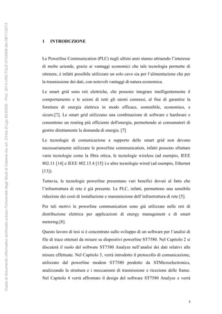3
1 INTRODUZIONE
Le Powerline Communication (PLC) negli ultimi anni stanno attraendo l’interesse
di molte aziende, grazie ai vantaggi economici che tale tecnologia permette di
ottenere, è infatti possibile utilizzare un solo cavo sia per l’alimentazione che per
la trasmissione dei dati, con notevoli vantaggi di natura economica.
Le smart grid sono reti elettriche, che possono integrare intelligentemente il
comportamento e le azioni di tutti gli utenti connessi, al fine di garantire la
fornitura di energia elettrica in modo efficace, sostenibile, economico, e
sicuro.[7]. Le smart grid utilizzano una combinazione di software e hardware e
consentono un routing più efficiente dell'energia, permettendo ai consumatori di
gestire direttamente la domanda di energia. [7]
Le tecnologie di comunicazione a supporto delle smart grid non devono
necessariamente utilizzare le powerline communication, infatti possono sfruttare
varie tecnologie come la fibra ottica, le tecnologie wireless (ad esempio, IEEE
802.11 [14] e IEEE 802.15.4 [15] ) e altre tecnologie wired (ad esempio, Ethernet
[13]).
Tuttavia, le tecnologie powerline presentano vari benefici dovuti al fatto che
l’infrastruttura di rete è già presente. Le PLC, infatti, permettono una sensibile
riduzione dei costi di installazione e manutenzione dell’infrastruttura di rete [5].
Per tali motivi le powerline communication sono già utilizzate nelle reti di
distribuzione elettrica per applicazioni di energy management e di smart
metering.[8].
Questo lavoro di tesi si è concentrato sullo sviluppo di un software per l’analisi di
file di trace ottenuti da misure su dispositivi powerline ST7580. Nel Capitolo 2 si
discuterà il ruolo del software ST7580 Analyze nell’analisi dei dati relativi alle
misure effettuate. Nel Capitolo 3, verrà introdotto il protocollo di comunicazione,
utilizzato dal powerline modem ST7580 prodotto da STMicroelectronics,
analizzando la struttura e i meccanismi di trasmissione e ricezione delle frame.
Nel Capitolo 4 verrà affrontato il design del software ST7580 Analyze e verrà
Copiadidocumentoinformaticoarchiviatopressol'UniversitàdegliStudidiCatania(exart.23-bisD.Lgs82/2005)-Prot.2013-UNCTCLE-0124509del08/11/2013
 