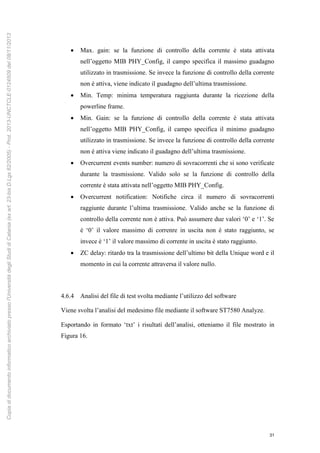 31
 Max. gain: se la funzione di controllo della corrente è stata attivata
nell’oggetto MIB PHY_Config, il campo specifica il massimo guadagno
utilizzato in trasmissione. Se invece la funzione di controllo della corrente
non è attiva, viene indicato il guadagno dell’ultima trasmissione.
 Min. Temp: minima temperatura raggiunta durante la ricezione della
powerline frame.
 Min. Gain: se la funzione di controllo della corrente è stata attivata
nell’oggetto MIB PHY_Config, il campo specifica il minimo guadagno
utilizzato in trasmissione. Se invece la funzione di controllo della corrente
non è attiva viene indicato il guadagno dell’ultima trasmissione.
 Overcurrent events number: numero di sovracorrenti che si sono verificate
durante la trasmissione. Valido solo se la funzione di controllo della
corrente è stata attivata nell’oggetto MIB PHY_Config.
 Overcurrent notification: Notifiche circa il numero di sovracorrenti
raggiunte durante l’ultima trasmissione. Valido anche se la funzione di
controllo della corrente non è attiva. Può assumere due valori ‘0’ e ‘1’. Se
è ‘0’ il valore massimo di correnre in uscita non è stato raggiunto, se
invece è ‘1’ il valore massimo di corrente in uscita è stato raggiunto.
 ZC delay: ritardo tra la trasmissione dell’ultimo bit della Unique word e il
momento in cui la corrente attraversa il valore nullo.
4.6.4 Analisi del file di test svolta mediante l’utilizzo del software
Viene svolta l’analisi del medesimo file mediante il software ST7580 Analyze.
Esportando in formato ‘txt’ i risultati dell’analisi, otteniamo il file mostrato in
Figura 16.
Copiadidocumentoinformaticoarchiviatopressol'UniversitàdegliStudidiCatania(exart.23-bisD.Lgs82/2005)-Prot.2013-UNCTCLE-0124509del08/11/2013
 