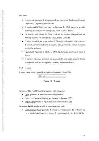 33
Essi sono:
 Il menu, che permette di selezionare alcune operazioni fondamentali, come
l’apertura o l’esportazione di un file.
 Il grafico del BER(bit error rate) in funzione del SNR (rapporto segnale
/rumore), evidenziato con un riquadro rosso, in alto a destra.
 La tabella, che elenca le frame caricate in seguito all’operazione di
parsing, indicata con un riquadro verde, in alto a sinistra.
 Il menu a tendina per le operazioni di filtraggio sulla tabella, che permette
di visualizzare solo le frame di un certo tipo, evidenziato con un riquadro
blu, in alto a sinistra.
 I parametri riguardati il BER e il SNR, nel riquadro marrone, in basso a
destra.
 Il campo payload, espresso in esadecimale, per ogni singola frame
selezionata, indicato dal riquadro color oro, in basso a sinistra.
4.7.1 Il Menu
Il menu, mostrato in Figura 18, è diviso nelle sezioni File ed Edit.
Figura 18 – Il menu
La sezione File è suddivisa nelle seguenti sotto categorie:
 Open (permette di aprire un nuovo file di analisi)
 Export csv (permette di esportare l’analisi in formato CSV)
 Export txt (permette di esportare l’analisi in formato TXT)
La sezione Edit è suddivisa nelle seguenti sotto categorie:
 Configuration Panel (permette di settare le configurazioni del software, tra
cui la possibilità di inserire la stringa di confronto per il calcolo del BER).
Copiadidocumentoinformaticoarchiviatopressol'UniversitàdegliStudidiCatania(exart.23-bisD.Lgs82/2005)-Prot.2013-UNCTCLE-0124509del08/11/2013
 