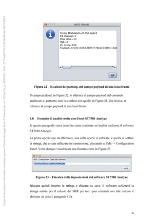 36
Figura 22 – Risultati del parsing, del campo payload di una local frame
Il campo payload, in Figura 22, si riferisce al campo payload del comando
analizzato e, pertanto, non va confuso con quello in Figura 21, che invece, si
riferisce al campo payload di una local frame.
4.8 Esempio di analisi svolta con il tool ST7580 Analyze
In questo paragrafo verrà descritto come condurre un’analisi mediante il software
ST7580 Analyze.
La prima operazione da effettuare, una volta aperto il software, è quella di settare
la stringa, che è stata utilizzata in trasmissione, cliccando su Edit -> Configuration
Panel. Verrà dunque visualizzata una finestra come in Figura 23.
Figura 23 – Finestra delle impostazioni del software ST7580 Analyze
Bisogna quindi inserire la stringa e cliccare su save. Il software utilizzerà la
stringa settata per il calcolo del BER per tutti quei comandi ove tale calcolo è
abilitato (si veda il paragrafo 4.5).
Copiadidocumentoinformaticoarchiviatopressol'UniversitàdegliStudidiCatania(exart.23-bisD.Lgs82/2005)-Prot.2013-UNCTCLE-0124509del08/11/2013
 