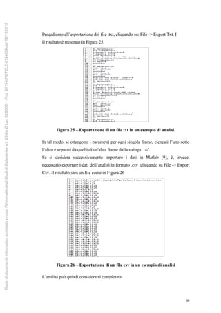 38
Procediamo all’esportazione del file .txt, cliccando su: File -> Export Txt. I
Il risultato è mostrato in Figura 25.
Figura 25 – Esportazione di un file txt in un esempio di analisi.
In tal modo, si ottengono i parametri per ogni singola frame, elencati l’uno sotto
l’altro e separati da quelli di un'altra frame dalla stringa: ‘--’.
Se si desidera successivamente importare i dati in Matlab [9], è, invece,
necessario esportare i dati dell’analisi in formato .csv ,cliccando su File -> Export
Csv. Il risultato sarà un file come in Figura 26
Figura 26 – Esportazione di un file csv in un esempio di analisi
L’analisi può quindi considerarsi completata.
Copiadidocumentoinformaticoarchiviatopressol'UniversitàdegliStudidiCatania(exart.23-bisD.Lgs82/2005)-Prot.2013-UNCTCLE-0124509del08/11/2013
 