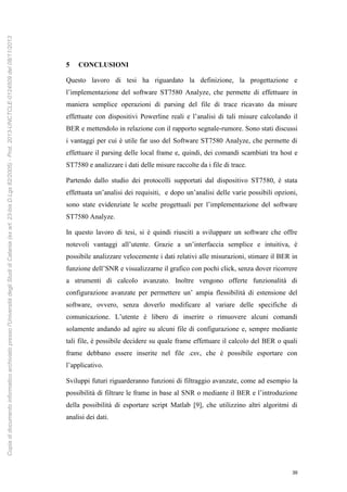 39
5 CONCLUSIONI
Questo lavoro di tesi ha riguardato la definizione, la progettazione e
l’implementazione del software ST7580 Analyze, che permette di effettuare in
maniera semplice operazioni di parsing del file di trace ricavato da misure
effettuate con dispositivi Powerline reali e l’analisi di tali misure calcolando il
BER e mettendolo in relazione con il rapporto segnale-rumore. Sono stati discussi
i vantaggi per cui è utile far uso del Software ST7580 Analyze, che permette di
effettuare il parsing delle local frame e, quindi, dei comandi scambiati tra host e
ST7580 e analizzare i dati delle misure raccolte da i file di trace.
Partendo dallo studio dei protocolli supportati dal dispositivo ST7580, è stata
effettuata un’analisi dei requisiti, e dopo un’analisi delle varie possibili opzioni,
sono state evidenziate le scelte progettuali per l’implementazione del software
ST7580 Analyze.
In questo lavoro di tesi, si è quindi riusciti a sviluppare un software che offre
notevoli vantaggi all’utente. Grazie a un’interfaccia semplice e intuitiva, è
possibile analizzare velocemente i dati relativi alle misurazioni, stimare il BER in
funzione dell’SNR e visualizzarne il grafico con pochi click, senza dover ricorrere
a strumenti di calcolo avanzato. Inoltre vengono offerte funzionalità di
configurazione avanzate per permettere un’ ampia flessibilità di estensione del
software, ovvero, senza doverlo modificare al variare delle specifiche di
comunicazione. L’utente è libero di inserire o rimuovere alcuni comandi
solamente andando ad agire su alcuni file di configurazione e, sempre mediante
tali file, è possibile decidere su quale frame effettuare il calcolo del BER o quali
frame debbano essere inserite nel file .csv, che è possibile esportare con
l’applicativo.
Sviluppi futuri riguarderanno funzioni di filtraggio avanzate, come ad esempio la
possibilità di filtrare le frame in base al SNR o mediante il BER e l’introduzione
della possibilità di esportare script Matlab [9], che utilizzino altri algoritmi di
analisi dei dati.
Copiadidocumentoinformaticoarchiviatopressol'UniversitàdegliStudidiCatania(exart.23-bisD.Lgs82/2005)-Prot.2013-UNCTCLE-0124509del08/11/2013
 