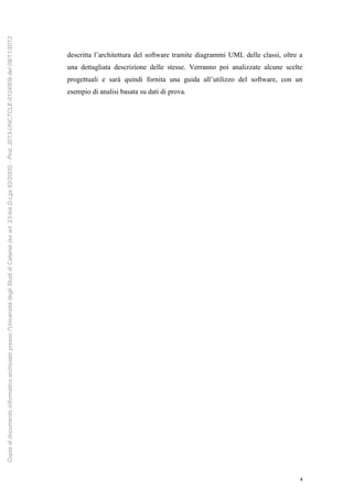 4
descritta l’architettura del software tramite diagrammi UML delle classi, oltre a
una dettagliata descrizione delle stesse. Verranno poi analizzate alcune scelte
progettuali e sarà quindi fornita una guida all’utilizzo del software, con un
esempio di analisi basata su dati di prova.
Copiadidocumentoinformaticoarchiviatopressol'UniversitàdegliStudidiCatania(exart.23-bisD.Lgs82/2005)-Prot.2013-UNCTCLE-0124509del08/11/2013
 