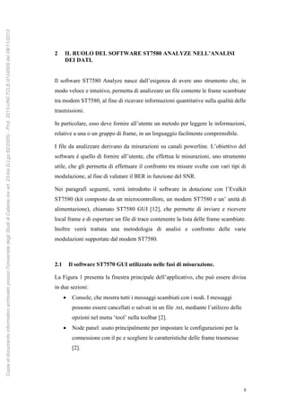 5
2 IL RUOLO DEL SOFTWARE ST7580 ANALYZE NELL’ANALISI
DEI DATI.
Il software ST7580 Analyze nasce dall’esigenza di avere uno strumento che, in
modo veloce e intuitivo, permetta di analizzare un file contente le frame scambiate
tra modem ST7580, al fine di ricavare informazioni quantitative sulla qualità delle
trasmissioni.
In particolare, esso deve fornire all’utente un metodo per leggere le informazioni,
relative a una o un gruppo di frame, in un linguaggio facilmente comprensibile.
I file da analizzare derivano da misurazioni su canali powerline. L’obiettivo del
software è quello di fornire all’utente, che effettua le misurazioni, uno strumento
utile, che gli permetta di effettuare il confronto tra misure svolte con vari tipi di
modulazione, al fine di valutare il BER in funzione del SNR.
Nei paragrafi seguenti, verrà introdotto il software in dotazione con l’Evalkit
ST7580 (kit composto da un microcontrollore, un modem ST7580 e un’ unità di
alimentazione), chiamato ST7580 GUI [12], che permette di inviare e ricevere
local frame e di esportare un file di trace contenente la lista delle frame scambiate.
Inoltre verrà trattata una metodologia di analisi e confronto delle varie
modulazioni supportate dal modem ST7580.
2.1 Il software ST7570 GUI utilizzato nelle fasi di misurazione.
La Figura 1 presenta la finestra principale dell’applicativo, che può essere divisa
in due sezioni:
 Console, che mostra tutti i messaggi scambiati con i nodi. I messaggi
possono essere cancellati o salvati in un file .txt, mediante l’utilizzo delle
opzioni nel menu ‘tool’ nella toolbar [2].
 Node panel: usato principalmente per impostare le configurazioni per la
connessione con il pc e scegliere le caratteristiche delle frame trasmesse
[2].
Copiadidocumentoinformaticoarchiviatopressol'UniversitàdegliStudidiCatania(exart.23-bisD.Lgs82/2005)-Prot.2013-UNCTCLE-0124509del08/11/2013
 