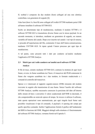 7
IL testbed è composto da due modem (host) collegati ad una rete elettrica
controllata e un generatore di segnale [4].
I due host (host A e host B) sono collegati all’evalkit ST7580 mediante porta USB
ed hanno installato il software ST7580 GUI.
Scelto un determinato tipo di modulazione, mediante il modem ST7580 e il
software ST7580 GUI si trasmettono diverse frame con lo stesso payload. In un
secondo momento, si introduce, mediante un generatore di segnale, un rumore
variabile all’interno del canale. Dopo aver inserito nel canale i vari tipi di rumore,
si procede all’esportazione del file, contenente il trace dell’intera comunicazione,
mediante l’ST7580 GUI. Si ripete quindi l’intero processo per ogni tipo di
modulazione.
A tal punto, sono presenti tutti i dati per condurre un’analisi mediante
l’applicativo ST7580 Analyze.
2.3 Motivi per cui è utile condurre un’analisi con il software ST7580
Analyze
Il file di trace, estratto mediante ST7580 GUI, contiene la struttura di ogni local
frame, ovvero, la frame scambiata tra l’host e il tranceiver del PLM contenente le
frame che vengono scambiate tra i due modem, in formato esadecimale e i
comandi di controllo del tranceiver.
Spesso si è interessati al rapporto segnale-rumore (SNR) misurato dal modem
ricevente in seguito alla trasmissione di una frame. Senza l’ausilio del software
ST7580 Analyze, sarebbe necessario conoscere la posizione del dato all’interno
dello stream di byte e convertire il valore esadecimale dell’SNR in decimale, il
che comporterebbe un notevole spreco di tempo. Se invece si utilizza il software,
tutte queste operazioni sono automatizzate, per ogni singola local frame sarà
possibile visualizzare il tipo di comando, il payload e il parsing dei campi per
quello specifico comando. Inoltre l’applicazione fornirà il grafico dell’andamento
del BER in funzione del SNR. Maggiori dettagli sulla struttura e il funzionamento
del software ST7580 Analyze, verranno forniti nel Capitolo 5.
Copiadidocumentoinformaticoarchiviatopressol'UniversitàdegliStudidiCatania(exart.23-bisD.Lgs82/2005)-Prot.2013-UNCTCLE-0124509del08/11/2013
 