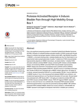 RESEARCH ARTICLE
Protease-Activated Receptor 4 Induces
Bladder Pain through High Mobility Group
Box-1
Dimitrios E. Kouzoukas1,5¤
, Fei Ma1,3
, Katherine L. Meyer-Siegler2
, Karin N. Westlund1,3
,
David E. Hunt1
, Pedro L. Vera1,3,4
*
1 Research and Development, Lexington Veterans Affairs Medical Center, Lexington, Kentucky, United
States of America, 2 Department of Natural Sciences, St. Petersburg College, St. Petersburg, Florida, United
States of America, 3 Department of Physiology, University of Kentucky, Lexington, Kentucky, United States
of America, 4 Department of Surgery, University of Kentucky, Lexington, Kentucky, United States of
America, 5 Saha Cardiovascular Research Center, University of Kentucky, Lexington, Kentucky, United
States of America
¤ Current address: Department of Molecular Pharmacology & Therapeutics, Loyola University Chicago,
Maywood, Illinois, United States of America
* pedro.vera@va.gov
Abstract
Pain is the significant presenting symptom in Interstitial Cystitis/Painful Bladder Syndrome
(IC/PBS). Activation of urothelial protease activated receptor 4 (PAR4) causes pain through
release of urothelial macrophage migration inhibitory factor (MIF). High Mobility Group Box-
1 (HMGB1), a chromatin-binding protein, mediates bladder pain (but not inflammation) in an
experimental model (cyclophosphamide) of cystitis. To determine if PAR4-induced bladder
hypersensitivity depends on HMGB1 downstream, we tested whether: 1) bladder PAR4
stimulation affected urothelial HMGB1 release; 2) blocking MIF inhibited urothelial HMGB1
release; and 3) blocking HMGB1 prevented PAR4-induced bladder hypersensitivity.
HMGB1 release was examined in immortalized human urothelial cultures (UROtsa)
exposed to PAR4-activating peptide (PAR4-AP; 100 μM; 2 hours) or scrambled control pep-
tide. Female C57BL/6 mice, pretreated with a HMGB1 inhibitor (glycyrrhizin: 50 mg/kg; ip)
or vehicle, received intravesical PAR4-AP or a control peptide (100 μM; 1 hour) to determine
1) HMGB1 levels at 1 hour in the intravesical fluid (released HMGB1) and urothelium, and
2) abdominal hypersensitivity to von Frey filament stimulation 24 hours later. We also tested
mice pretreated with a MIF blocker (ISO-1: 20 mg/kg; ip) to determine whether MIF medi-
ated PAR4-induced urothelial HMGB1 release. PAR4-AP triggered HMGB1 release from
human (in vitro) and mice (in vivo) urothelial cells. Intravesical PAR4 activation elicited
abdominal hypersensitivity in mice that was prevented by blocking HMGB1. MIF inhibition
prevented PAR4-mediated HMGB1 release from mouse urothelium. Urothelial MIF and
HGMB1 represent novel targets for therapeutic intervention in bladder pain conditions.
PLOS ONE | DOI:10.1371/journal.pone.0152055 March 24, 2016 1 / 11
OPEN ACCESS
Citation: Kouzoukas DE, Ma F, Meyer-Siegler KL,
Westlund KN, Hunt DE, Vera PL (2016) Protease-
Activated Receptor 4 Induces Bladder Pain through
High Mobility Group Box-1. PLoS ONE 11(3):
e0152055. doi:10.1371/journal.pone.0152055
Editor: Joseph J Barchi, National Cancer Institute at
Frederick, UNITED STATES
Received: November 25, 2015
Accepted: March 8, 2016
Published: March 24, 2016
Copyright: This is an open access article, free of all
copyright, and may be freely reproduced, distributed,
transmitted, modified, built upon, or otherwise used
by anyone for any lawful purpose. The work is made
available under the Creative Commons CC0 public
domain dedication.
Data Availability Statement: All relevant data are
within the paper and its Supporting Information files.
Funding: This work was supported by funding from
the National Institutes of Health (DK0093496; P.L.V.).
The funders had no role in study design, data
collection and analysis, decision to publish, or
preparation of the manuscript.
Competing Interests: The authors have declared
that no competing interests exist.
Abbreviations: CXCR4, C-X-C chemokine receptor
type 4; GZ, glycyrrhizin; H&E, hematoxylin and eosin;
HMGB1, high-mobility group box 1 protein; IC/PBS,
 