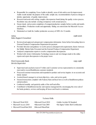 860-729-2444 *bayyinahlyons@aol.com Page 2
 Responsible for completing Focus Audits to identify areas of risk and/or area for improvement.
Audits results include the purpose of the audit, sample size, recommendation of process change or
identity opportunity of quality improvement.
 Research and assist with solving complex discrepancies found during the quality review process.
Resolution may also include creating a temporary work around process.
 Ensure timely and accurate completion of assigned production samples before weekly and month-
end deadlines. Production results and opportunity finding are entered into the Microsoft Access
Database.
 Maintained an Audit the Auditor production accuracy of 100% for 12 months
Aetna 1998-2006
Sales Support Consultant
 Reviewed and approved salespersons' compensation information forms before forwarding them to
External Producer Compensation Department for payment
 Provided direction and guidance to resolve process and paperwork requirements; liaison between
the Middle Market Sales Personnel and the External Producer Compensation Department
 Analyzed compensation reports to resolve compensation discrepancies
 Worked with Aetna’s Information Technology teams to unit test changes made to the online
reports and report discrepancies to the project team
First Community Bank 1995-1998
Service Supervisor
 Supervised and coached a team of 3 tellers and 2 customer service representatives to consistently
meet and/or exceed BankBoston customer standards
 Processed customer transactions and responded to product and service inquires in an accurate and
timely manner
 Assisted branch manager to set team objectives, sales, and service goals
 Ensured transactions complied with Federal, State and local laws as well as BankBoston policies
and procedures
 Conducted monthly and quarterly audits of the staff and office
 Contributed to BankBoston income and expense management by encouraging the cross-sale of
the banks products, services and keeping all losses and fraud to a minimum.
Technical Skills
• Microsoft Word 2010 •Microsoft Excel 2010 •Adobe Acrobat XI Standard
• Microsoft Access 2010 •Microsoft Visio 2003 •Six Sigma Yellow Belt Certification
• Microsoft PowerPoint 2010 •Microsoft SharePoint
 