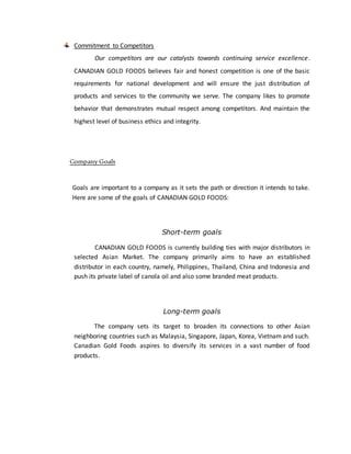 Commitment to Competitors
Our competitors are our catalysts towards continuing service excellence.
CANADIAN GOLD FOODS believes fair and honest competition is one of the basic
requirements for national development and will ensure the just distribution of
products and services to the community we serve. The company likes to promote
behavior that demonstrates mutual respect among competitors. And maintain the
highest level of business ethics and integrity.
Company Goals
Goals are important to a company as it sets the path or direction it intends to take.
Here are some of the goals of CANADIAN GOLD FOODS:
Short-term goals
CANADIAN GOLD FOODS is currently building ties with major distributors in
selected Asian Market. The company primarily aims to have an established
distributor in each country, namely, Philippines, Thailand, China and Indonesia and
push its private label of canola oil and also some branded meat products.
Long-term goals
The company sets its target to broaden its connections to other Asian
neighboring countries such as Malaysia, Singapore, Japan, Korea, Vietnam and such.
Canadian Gold Foods aspires to diversify its services in a vast number of food
products.
 