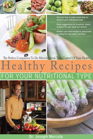 Healthy Recipes
FOR YOUR NUTRITIONAL TYPE
Dr. Joseph Mercola
Discover how to make meals that are
ideal for your individual needs
Menu suggestions for breakfast, lunch,
& dinner for your ideal fuel mixture
Achieve your ideal weight by going back
to eating the way nature intended
 