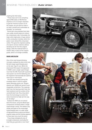 anything like that today.
“These days we’re not competing
against Mercedes or Alfa Romeo
anymore so it’s no longer important
to get the maximum power out of
the engine, we just want to make it
as clean, smooth and comfortable as
possible,” he comments.
Faced with using standard fuel, Audi
uses subtly revised pistons to reduce
the compression ratio. Fortunately, the
large valve angle gives a huge volume
to the combustion chamber, which the
piston crown almost fills at top dead
centre. This gave the engineers plenty
of scope to remove material, without
deviating too far from the original
design, while the material itself is a
modern alloy in place of the original
grade, which is no longer available.
BANG AND BLOW
One of the most forward-thinking
concepts employed by Auto Union was
the twin-stage supercharging seen
on the later Type D cars. When the
downsized V12 engine first appeared
in 1938 it used a single supercharger,
much like the V16. Faced with squeezing
more power out of it the following year,
the engineers had basically two options:
more revs or more boost.
The V12 was already pushing the
envelope when it came to engine
speed, Baretzky points out: “Engine
speeds over 10,000 rpm weren’t even
imaginable at that time. The materials
didn’t last, the bearings didn’t last, the
heat treatment and the surface of the
camshaft didn’t last. Plus, they didn’t
have the technology to control the
valve movement at high rpm the way
we do today.”
Instead, the 1939 cars ran almost
twice the boost, using two Roots-type
compressors enclosed within a single
supercharger casing. This follows very
similar principles to the multi-stage
turbocharging seen in a wide range
of high-performance petrol and diesel
engines today and the thinking appears
to have been very much the same.
“If you keep enlarging the size of
[a single] compressor, eventually the
only thing you generate is more heat,”
AudiTradition
ENGINE TECHNOLOGY Auto Union
Issue 234
34
 