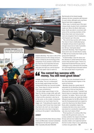 CLOCKWISE FROM ABOVE The 6-litre
Auto Union Type C, demonstrated here
in Monaco, produced well over 500 bhp
explains Baretzky. “You have a ratio of the
ambient pressure to the charge pressure,
which is limited by the technology of the
compressor. If you exceed a certain limit
you have too much back-flow because
there is no density left. If the pressure
ratio goes too high you cannot improve
it. The only option was to switch to
multiple compressors, the same as
we do today. The air is compressed
by one large supercharger and then
compressed further by a second smaller
one. These days it’s normal, but at the
time it was revolutionary.”
The twin-stage supercharger on the
Type D is fed by a single shaft, split with
gears. The speed ratio between the two
is fixed and the volumetric ratio has to
be the same, so the smaller compressor
is geared to run much faster than the
bigger one. “Calculating the speed ratio
is not easy. I don’t know how many tests
they had to do, but I can only imagine
they had some very clever engineers
working on the project,” notes Baretzky.
LEGACY
It’s no secret that the Silver Arrows of Auto
Union and Mercedes received substantial
backing from the German government.
Hitler reputedly allocated 500,000
Reichsmarks to be shared equally
between the two companies with bonuses
for each victory, although some say these
figures have been exaggerated.
Either way, it certainly wasn’t the open
cheque book situation that’s sometimes
made out. When the Berlin Wall came
down, Audi was able to reconnect with
some of the surviving members of the
Auto Union team and many turned
out to be long-term Horch employees,
who’d grown up in the area.
“You cannot buy success with money.
You have to have a dedicated group
of people and you have to give them
enough resources to make it possible,
but still you need great ideas,”
comments Baretzky. “Don’t forget that
Auto Union was not what Audi is today.
In 1932 all four brands that made up the
group were bankrupt.”
Fundamentally, it was the ideas and
the attention to detail behind the Auto
Unions that set them apart. There’s no
doubt that Ferdinand Porsche and his
colleagues truly understood the benefits
of a mid-engined layout decades before
the idea would return to grand prix
racing. They also developed some of
the most sophisticated engines in the
world at that time.
Baretzky clearly has a great deal of
admiration for his illustrious forebears,
so I’m keen to find out how they’ve
influenced his own career. “I wouldn’t say
they’ve been an inspiration, they’ve been
a burden,” he replies. “Not so much with
the diesel, but when we made the 3.6-litre
V8 petrol engine for the R8 Le Mans car it
was the first purpose-built race engine to
come from Audi since the Silver Arrows.
Every other competition engine the
company had done since was in some
way based on a production engine and I
was very much aware of that.”
Three-quarters of a century after they
burst onto the grand prix scene, it’s
unclear whether the impact of the Silver
Arrows will ever be rivalled. But after
decades hidden and neglected behind
the Iron Curtain, they’re now captivating
a whole new generation.
You cannot buy success with
money. You still need great ideas”
Issue 2 35
ENGINE TECHNOLOGY 35
 