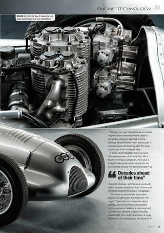 Fittingly, the man behind these incredible
engines (not to mention those used in
the petrol-powered Audi R8 and the
Bentley Speed 8 which won previously) is
also charged with looking after the Auto
Unions on Audi’s heritage fleet.
In total, Ulrich Baretzky has overseen
the development of no less than 14 Le
Mans-winning powerplants. He’s also a
straight-talking Bavarian, known for his
razor sharp wit and not generally given to
dramatic displays, yet the reverence with
which he talks about the Auto Unions and
the team behind the project is palpable.
“You have to remember they were
doing everything for the first time,” he
says. “There was no computer-aided
design, just very simple calculations
and experience. Making a mid-engined
car with 16 cylinders and [eventually]
nearly 600 bhp must have been a huge
adventure. In comparison, we haven’t
Decades ahead
of their time”
BELOW By 1939, the Type D featured a twin-
stage supercharger and four carburettors
Issue 2 25
25ENGINE TECHNOLOGY
 