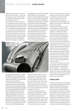are the so-called ‘Karassik cars’ – 1938
and 1939 Type D cars assembled from
original parts smuggled out of the Soviet
Union by Serbian-born car collector Paul
Karassik and his wife Barbara.
The two Karassik cars were rebuilt by
British restoration specialist Crosthwaite
& Gardiner, using the original parts where
present and filling the gaps using drawings
and expertise provided by Audi Tradition.
Both use original chassis and engines,
while the bodywork comes from Rod
Jolley Coachbuilding in the New Forest.
Alongside the period cars, Audi has
three replicas, produced by Crosthwaite
& Gardiner with bodywork from Roach
Manufacturing. Perhaps the most striking
of these is the Type C Streamliner, which
mirrors the car that Bernd Rosemeyer
reputedly drove to around 270 mph (430
kph) in 1938. Its two companions are
based on an open-wheeled Type C grand
prix car and a twin supercharged Type D.
After the war, Auto Union’s competition
department at the Horch plant in Zwickau
found itself in Russian-controlled East
Germany. Any documents that might have
survived the conflict disappeared in the
chaos that ensued and it has left Baretzky
and his colleagues with a monumental
task. Every part of the car has to be
documented and meticulous records
are now kept of all work carried out,
along with any previously undiscovered
documentation that comes to light.
“One of the biggest challenges is to
work out why things were done in a
particular way,” he explains. “Initially
we tried to use modern techniques
[to make replacement parts], but we
found out that if you don’t make it the
same way, it won’t work. You have to
ignore things like CNC machines and
go back 80 or 90 years to consider how
you could manufacture things with the
equipment of the time.”
The reverse engineering process
starts with a visual inspection of each
part to determine whether it was cast
or machined. It’s then sent to the
laboratory to identify the material, which
is typically an aluminium alloy for major
components such as the engine block
and heads. At the time this was a state
of the art material, more commonly
found in the aviation industry, although
analysis has shown it to be a relatively
crude alloy by modern standards.
It doesn’t help that the cars are
all unique. No two examples are
completely the same, meaning there’s
simply no such thing as an off-the-shelf
part for an Auto Union.
Detailed records are kept tracking
the running hours of every engine
and gearbox. Normally they are kept
together as complete assemblies,
so there’s less requirement to track
individual components. A book lists
when and where each assembly has
been used, along with any notes or
remarks. Often it’s months between
runs, so it’s vital to keep a record of any
issues for the next time each car is run.
Depending on the sort of work the car
has been doing, the timescale between
rebuilds varies from around six to 12
hours. The sheer rarity and value of
these engines places a huge emphasis
on preventative maintenance and the
Audi technicians use techniques such
as endoscopy to look into the engine,
checking for signs of piston damage
or other issues that might point to an
imminent rebuild.
“You have to remember these are not
taxi engines, they are race engines,”
comments Baretzky. “Today they are
still race engines – a demonstration
drive at Goodwood or somewhere is no
different from racing on the Nürburgring;
the parts are heating up, they’re moving
and the surfaces are wearing. The car
doesn’t know any different.”
A FAMILY AFFAIR
The Auto Union racing cars underwent a
phenomenally rapid process of evolution
between 1934 and 1939. Initially, the
Type A was built to contest a formula
where a maximum weight of 750 kg
was stipulated and just about everything
else was left free to the engineers. The
thinking at the time was that this would
limit the size and weight of the engines,
capping the cars’ performance, but that
turned out to be a monumental error of
judgement on the part of the organisers.
Just about every other grand prix car
of the era used a straight eight engine.
BELOW The snorkel air
intake used to feed the Type
D’s twin superchargers
progressed that far since. You have to
take your hat off to them – it took a lot
of courage to go out and do that with
the materials and the machinery they
had available at that time.”
Audi Tradition now owns three of the
five surviving Auto Union racing cars. The
first to be acquired was Hans Stuck’s 1938
Type C/D hillclimb car, which survived the
war in remarkably intact condition, hidden
in a coal mine, only to be requisitioned
by the Soviet army and stored in the Zil
car factory for many years. The story of
that car alone has the makings of a good
Cold War thriller, with Communist Party
officials and even the local KGB head
involved in its liberation. The other two
ENGINE TECHNOLOGY Auto Union
Issue 226
26
 