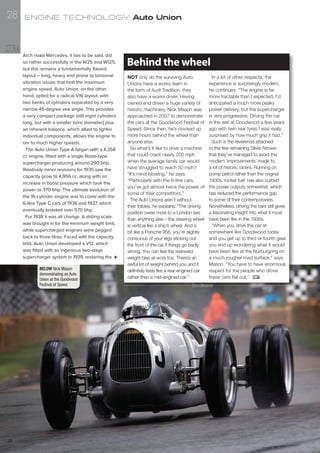 NOT only do the surviving Auto
Unions have a works team in
the form of Audi Tradition, they
also have a works driver. Having
owned and driven a huge variety of
historic machinery, Nick Mason was
approached in 2007 to demonstrate
the cars at the Goodwood Festival of
Speed. Since then, he’s clocked up
more hours behind the wheel than
anyone else.
So what’s it like to drive a machine
that could crack nearly 200 mph
when the average family car would
have struggled to reach 50 mph?
“It’s mind-blowing,” he says.
“Particularly with the 6-litre cars,
you’ve got almost twice the power of
some of their competitors.”
The Auto Unions aren’t without
their foibles, he explains: “The driving
position owes more to a London taxi
than anything else – the steering wheel
is vertical like a ship’s wheel. And a
bit like a Porsche 956, you’re slightly
conscious of your legs sticking out
the front of the car if things go badly
wrong. You can feel the rearward
weight bias at work too. There’s an
awful lot of weight behind you and it
definitely feels like a rear-engined car
rather than a mid-engined car.”
In a lot of other respects, the
experience is surprisingly modern,
he continues: “The engine is far
more tractable than I expected. I’d
anticipated a much more peaky
power delivery, but the supercharger
is very progressive. Driving the car
in the wet at Goodwood a few years
ago with twin rear tyres I was really
surprised by how much grip it had.”
Such is the reverence attached
to the few remaining Silver Arrows
that they’ve managed to avoid the
modern ‘improvements’ made to
a lot of historic racers. Running on
pump petrol rather than the original
1930s ‘rocket fuel’ has also curbed
the power outputs somewhat, which
has reduced the performance gap
to some of their contemporaries.
Nonetheless, driving the cars still gives
a fascinating insight into what it must
have been like in the 1930s.
“When you drive the car at
somewhere like Goodwood today
and you get up to third or fourth gear
you end up wondering what it would
have been like at the Nürburgring on
a much rougher road surface,” says
Mason. “You have to have enormous
respect for the people who drove
these cars flat out.”
Behind the wheel
BELOW Nick Mason
demonstrating an Auto
Union at the Goodwood
Festival of Speed
Arch rivals Mercedes, it has to be said, did
so rather successfully in the W25 and W125,
but this remains a fundamentally flawed
layout – long, heavy and prone to torsional
vibration issues that limit the maximum
engine speed. Auto Union, on the other
hand, opted for a radical V16 layout, with
two banks of cylinders separated by a very
narrow 45-degree vee angle. This provides
a very compact package (still eight cylinders
long, but with a smaller bore diameter) plus
an inherent balance, which allied to lighter
individual components, allows the engine to
rev to much higher speeds.
The Auto Union Type A began with a 4,358
cc engine, fitted with a single Roots-type
supercharger producing around 290 bhp.
Relatively minor revisions for 1935 saw the
capacity grow to 4,956 cc, along with an
increase in boost pressure which took the
power to 370 bhp. The ultimate evolution of
the 16-cylinder engine was to come with the
6-litre Type C cars of 1936 and 1937, which
eventually boasted over 570 bhp.
For 1938 it was all change. A sliding scale
was brought in for the minimum weight limit,
while supercharged engines were pegged
back to three litres. Faced with the capacity
limit, Auto Union developed a V12, which
was fitted with an ingenious two-stage
supercharger system in 1939, restoring the
Goodwood
ENGINE TECHNOLOGY Auto Union
Issue 228
28
 