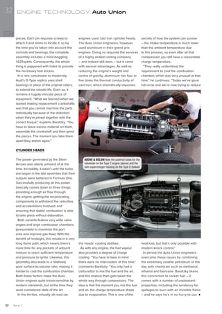 pieces. Each pin requires screws to
attach it and shims to locate it, so by
the time you’ve taken into account the
conrods and bearings, the complete
assembly includes a mind-boggling
1,625 parts. Consequently, the whole
thing is peppered with holes to provide
the necessary tool access.
In a rare concession to modernity,
Audi’s D-Type replica uses shell
bearings in place of the original rollers,
to extend the rebuild life. Even so, it
remains a hugely intricate piece of
equipment. “What we learned when we
started making replacement crankshafts
was that you cannot machine the parts
individually because of the distortion
when they’re joined together with the
correct torque,” explains Baretzky. “You
have to leave excess material on them,
assemble the crankshaft and then grind
the pieces. The moment you take them
apart they distort again.”
CYLINDER HEADS
The power generated by the Silver
Arrows was utterly unheard of at the
time. Incredibly, it wasn’t until the turbo
era began in the late seventies that their
outputs were bettered in Formula One.
Successfully producing all this power
basically comes down to three things:
providing enough air flow through
the engine; getting the reciprocating
components to withstand the velocities
and accelerations involved; and
ensuring that stable combustion is able
to take place without detonation.
Both variants feature very wide valve
angles and large combustion chambers
(presumably to maximise the port
area and improve gas flow). With the
benefit of hindsight, this results in a very
long flame path, which means there’s
more time for any pockets of unburnt
mixture to reach sufficient temperature
and pressure to ignite. Likewise, this
geometry also leads to a relatively
poor surface-to-volume ratio, making it
harder to cool the combustion chamber.
Both these factors make the Auto
Union engines quite knock-sensitive by
modern standards, but at the time they
were considered state of the art.
In the thirties, virtually all road car
engines used cast iron cylinder heads.
The Auto Union engineers, however,
used aluminium in their grand prix
engines. Doing so required the services
of a highly skilled casting company
– and indeed still does – but it came
with several advantages. As well as
reducing the engine’s weight and
centre of gravity, aluminium has four or
five times the thermal conductivity of
cast iron, which dramatically improves
the heads’ cooling abilities.
As with any engine, the fuel vapour
also provides a degree of charge
cooling. “You have to bear in mind
there were no intercoolers at this time,”
comments Baretzky. “You only had a
carburettor to mix the fuel and the air,
and this mixture then gets taken the
whole way through compressors. The
idea is that the moment you mix the fuel
and air, the charge temperature drops
due to evaporation. This is one of the
secrets of how the system can survive
– the intake temperature is much lower
than the ambient temperature due
to this process, so even after all that
compression you still have a reasonable
charge temperature.
“They really understood the
requirement to cool the combustion
chamber, which was very unusual at that
time,” he continues. “Today we’ve gone
full circle and we’re now trying to reduce
heat loss, but that’s only possible with
modern knock control.”
In period the Auto Union engineers
overcame these issues by combining
the extremely volatile petroleum of the
day with chemicals such as methanol,
ethanol and benzene. Baretzky likens
this concoction to rocket fuel – it
comes with a number of unpleasant
properties, including the tendency for
spillages to burn with an invisible flame
– and he says he’s in no hurry to use
ABOVE & BELOW Note the pushrod tubes for the
valvetrain on the Type C engine (above) and the
twin supercharger housing on the Type D (below)
ENGINE TECHNOLOGY Auto Union
Issue 232
32
 