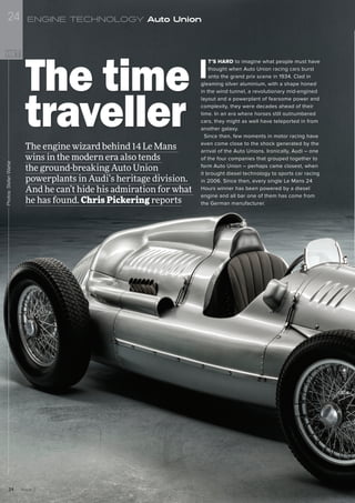 I
T’S HARD to imagine what people must have
thought when Auto Union racing cars burst
onto the grand prix scene in 1934. Clad in
gleaming silver aluminium, with a shape honed
in the wind tunnel, a revolutionary mid-engined
layout and a powerplant of fearsome power and
complexity, they were decades ahead of their
time. In an era where horses still outnumbered
cars, they might as well have teleported in from
another galaxy.
Since then, few moments in motor racing have
even come close to the shock generated by the
arrival of the Auto Unions. Ironically, Audi – one
of the four companies that grouped together to
form Auto Union – perhaps came closest, when
it brought diesel technology to sports car racing
in 2006. Since then, every single Le Mans 24
Hours winner has been powered by a diesel
engine and all bar one of them has come from
the German manufacturer.
The engine wizard behind 14 Le Mans
wins in the modern era also tends
the ground-breaking Auto Union
powerplants in Audi’s heritage division.
And he can’t hide his admiration for what
he has found. Chris Pickering reports
The time
traveller
Photos:StefanWarter
Issue 224
24 ENGINE TECHNOLOGY Auto Union
 
