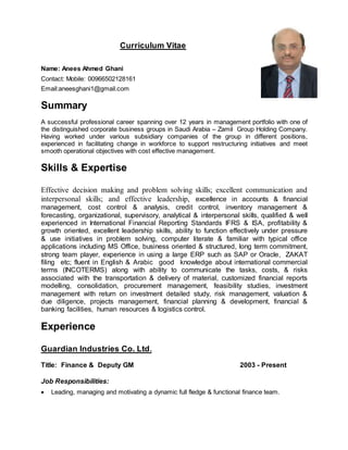 Curriculum Vitae
Name: Anees Ahmed Ghani
Contact: Mobile: 00966502128161
Email:aneesghani1@gmail.com
Summary
A successful professional career spanning over 12 years in management portfolio with one of
the distinguished corporate business groups in Saudi Arabia – Zamil Group Holding Company.
Having worked under various subsidiary companies of the group in different positions,
experienced in facilitating change in workforce to support restructuring initiatives and meet
smooth operational objectives with cost effective management.
Skills & Expertise
Effective decision making and problem solving skills; excellent communication and
interpersonal skills; and effective leadership, excellence in accounts & financial
management, cost control & analysis, credit control, inventory management &
forecasting, organizational, supervisory, analytical & interpersonal skills, qualified & well
experienced in International Financial Reporting Standards IFRS & ISA, profitability &
growth oriented, excellent leadership skills, ability to function effectively under pressure
& use initiatives in problem solving, computer literate & familiar with typical office
applications including MS Office, business oriented & structured, long term commitment,
strong team player, experience in using a large ERP such as SAP or Oracle, ZAKAT
filing etc; fluent in English & Arabic good knowledge about international commercial
terms (INCOTERMS) along with ability to communicate the tasks, costs, & risks
associated with the transportation & delivery of material, customized financial reports
modelling, consolidation, procurement management, feasibility studies, investment
management with return on investment detailed study, risk management, valuation &
due diligence, projects management, financial planning & development, financial &
banking facilities, human resources & logistics control.
Experience
Guardian Industries Co. Ltd.
Title: Finance & Deputy GM 2003 - Present
Job Responsibilities:
 Leading, managing and motivating a dynamic full fledge & functional finance team.
 