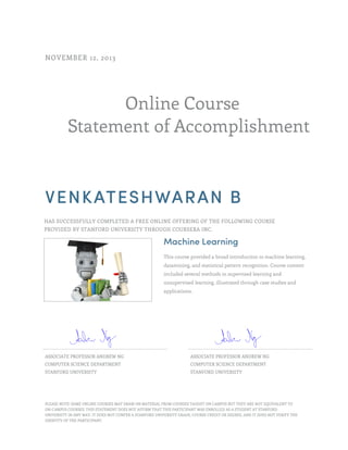 Online Course
Statement of Accomplishment
NOVEMBER 12, 2013
VENKATESHWARAN B
HAS SUCCESSFULLY COMPLETED A FREE ONLINE OFFERING OF THE FOLLOWING COURSE
PROVIDED BY STANFORD UNIVERSITY THROUGH COURSERA INC.
Machine Learning
This course provided a broad introduction to machine learning,
datamining, and statistical pattern recognition. Course content
included several methods in supervised learning and
unsupervised learning, illustrated through case studies and
applications.
ASSOCIATE PROFESSOR ANDREW NG
COMPUTER SCIENCE DEPARTMENT
STANFORD UNIVERSITY
ASSOCIATE PROFESSOR ANDREW NG
COMPUTER SCIENCE DEPARTMENT
STANFORD UNIVERSITY
PLEASE NOTE: SOME ONLINE COURSES MAY DRAW ON MATERIAL FROM COURSES TAUGHT ON CAMPUS BUT THEY ARE NOT EQUIVALENT TO
ON-CAMPUS COURSES. THIS STATEMENT DOES NOT AFFIRM THAT THIS PARTICIPANT WAS ENROLLED AS A STUDENT AT STANFORD
UNIVERSITY IN ANY WAY. IT DOES NOT CONFER A STANFORD UNIVERSITY GRADE, COURSE CREDIT OR DEGREE, AND IT DOES NOT VERIFY THE
IDENTITY OF THE PARTICIPANT.
 