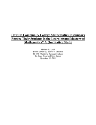 How Do Community College Mathematics Instructors
Engage Their Students in the Learning and Mastery of
Mathematics? A Qualitative Study
Matthew R. Leach
Boston University, School of Education
RS 652 - Qualitative Research Methods
Dr. Bruce Fraser and Steve Lantos
December, 16, 2011
 