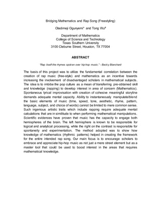 Bridging Mathematics and Rap Song (Freestyling)
Oladimeji Ogunyemi* and Tong Wu#
Department of Mathematics
College of Science and Technology
Texas Southern University
3100 Cleburne Street, Houston, TX 77004
ABSTRACT
“Rap itself-the rhymes spoken over hip-hop music.” - Becky Blanchard
The basis of this project was to utilize the fundamental correlation between the
creation of rap music (free-style) and mathematics as an incentive towards
increasing the involvement of disadvantaged scholars in mathematical subjects.
The idea is to imbibe the pop culture as a mean of transferring pre-obtained skill
and knowledge (rapping) to develop interest in area of concern (Mathematics).
Spontaneous lyrical improvisation with creation of cohesive meaningful storyline
demands adequate mental capacity. Ability to instantaneously manipulate/blend
the basic elements of music (time, speed, tone, aesthetic, rhyme, pattern,
language, subject, and choice of words) cannot be limited to mere common sense.
Such ingenious artistic traits which include rapping require adequate mental
calculations that are in similitude to when performing mathematical manipulations.
Scientific evidences have proven that music has the capacity to engage both
hemispheres of the brain. The left hemisphere is known to be responsible for
logical and analytical processing, while the right on the contrast is responsible for
spontaneity and experimentation. The method adopted was to show how
knowledge of mathematics (rhythmic patterns) helped in creating the framework
for the entire intended rap song. Our main focus is to encourage scholars to
embrace and appreciate hip-hop music as not just a mere street element but as a
master tool that could be used to boost interest in the areas that requires
mathematical knowledge.
 