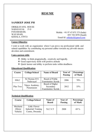 RESUME
SANDEEP JOSE PH
ORIKKAYAYIL HOUSE
NADAVAYAL P O
PANAMARAM,
WAYANAD,
KERALA, 670721
Career Objective
I wish to work with an organization where I can prove my professional skills and
related capabilities by contributing my personal caliber towards my job with sincere
devotion and commitment.
I am a person with:
 Ability to think pragmatically, creatively and logically.
 Good supervisory skills with positive attitude
 Quick learner and ability to perform tasks within deadliness
Educational Qualification
Technical Qualification
Course Collage/School Name of Board Year of
Passing
Percentage
of Mark
SSLC
St.Thomas H S
Nadavayal
Board of Public
Examination Kerala
2006 70%
Plus Two
Vijaya Academy,
Panamaram
Board of Higher
Secondary
Examination Kerala
2012 55%
Course Collage/School Name of
Board
Year of
Passing
Percentage
of Mark
Mechanic
(Motor
Vehicle)
Little Flower
Industrial Training
Centre, Dwaraka
N.C.V.T 2008 69 %
Mobile: +91 97 47 075 375 (India)
055 728 3070 (Saudi)
Email Id: orikalayil@gmail.com
 