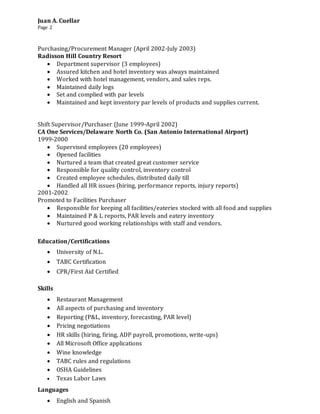 Juan A. Cuellar
Page 2
Purchasing/Procurement Manager (April 2002-July 2003)
Radisson Hill Country Resort
 Department supervisor (3 employees)
 Assured kitchen and hotel inventory was always maintained
 Worked with hotel management, vendors, and sales reps.
 Maintained daily logs
 Set and complied with par levels
 Maintained and kept inventory par levels of products and supplies current.
Shift Supervisor/Purchaser (June 1999-April 2002)
CA One Services/Delaware North Co. (San Antonio International Airport)
1999-2000
 Supervised employees (20 employees)
 Opened facilities
 Nurtured a team that created great customer service
 Responsible for quality control, inventory control
 Created employee schedules, distributed daily till
 Handled all HR issues (hiring, performance reports, injury reports)
2001-2002
Promoted to Facilities Purchaser
 Responsible for keeping all facilities/eateries stocked with all food and supplies
 Maintained P & L reports, PAR levels and eatery inventory
 Nurtured good working relationships with staff and vendors.
Education/Certifications
 University of N.L.
 TABC Certification
 CPR/First Aid Certified
Skills
 Restaurant Management
 All aspects of purchasing and inventory
 Reporting (P&L, inventory, forecasting, PAR level)
 Pricing negotiations
 HR skills (hiring, firing, ADP payroll, promotions, write-ups)
 All Microsoft Office applications
 Wine knowledge
 TABC rules and regulations
 OSHA Guidelines
 Texas Labor Laws
Languages
 English and Spanish
 
