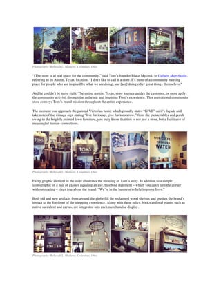 Photography: Rebekah L. Matheny, Columbus, Ohio
“[The store is a] real space for the community,” said Tom’s founder Blake Mycoski to Culture Map Austin,
referring to its Austin, Texas, location. “I don't like to call it a store. It's more of a community meeting
place for people who are inspired by what we are doing, and [are] doing other great things themselves."
And he couldn’t be more right. The entire Austin, Texas, store journey guides the customer, or more aptly,
the community activist, through the authentic and inspiring Tom’s experience. This aspirational community
store conveys Tom’s brand mission throughout the entire experience.
The moment you approach the painted Victorian home which proudly states “GIVE” on it’s façade and
take note of the vintage sign stating “live for today, give for tomorrow,” from the picnic tables and porch
swing to the brightly painted lawn furniture, you truly know that this is not just a store, but a facilitator of
meaningful human connections.
Photography: Rebekah L. Matheny, Columbus, Ohio
Every graphic element in the store illustrates the meaning of Tom’s story. In addition to a simple
iconographic of a pair of glasses equaling an eye, this bold statement – which you can’t turn the corner
without reading – rings true about the brand: “We’re in the business to help improve lives.”
Both old and new artifacts from around the globe fill the reclaimed wood shelves and pushes the brand’s
impact to the forefront of the shopping experience. Along with these relics, books and real plants, such as
native succulent and cactus, are integrated into each merchandise display.
Photography: Rebekah L. Matheny, Columbus, Ohio
 