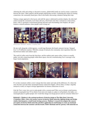 Adorning the walls and ceilings as decorative textures, global tribal motifs are used to create a connection
between the shoes’ fabric patterns and the people making these textiles. Continuing this notion of creating
connections, the community board puts a face to the brand, showcasing volunteers during their trips.
Taking a unique approach to the layout, only half the space is dedicated to product display; the other half
centers around the community. In its back café area, which feels more like a sunroom in a mid-century
home, with it’s geometric wood-framed glazing and retro-style freestanding cone fireplace, the space
features a relaxed ambience where people come to hang out..
Photography: Rebekah L. Matheny, Columbus, Ohio
On one wall, alongside a tribal tapestry, a world map illustrates the brands outreach, having “changed
lives” in 70 different countries. With this concept of outreach, the community store experience blurs the
line between indoor and outdoor space.
The smell of coffee emits from the front door, and the outdoor patio spaces allow visitors to casually
gather, not only connecting people within these spaces, but also communicating Tom’s message to the
larger Austin population.
Photography: Rebekah L. Matheny, Columbus, Ohio
It’s in these moments within a store’s design that truly matter and make all the difference. It’s where the
story becomes real and where meaningful human connections happen. All too often, in today’s digitally
immersive world, we forget to design opportunities for human connections to occur.
Like the Tom’s store, how can we unite people with a common goal? How can we design a retail journey
around a meaningful story? If we think of our stores not simply as a place to sell products, but rather, as a
meaningful place to gather people, how would that change our design process and our consumer behaviors?
Rebekah L. Matheny is the assistant professor of interior design at The Ohio State University
(Columbus, Ohio), where she teaches courses in interior finish materials, lighting design and design
studios that integrate a retail brand strategy process. Matheny’s research investigates the sensory
perception of interior finish materials and their application in retail design to create an emotional
connection between the customer and the brand. Follow Rebekah and her journey with materials on
 