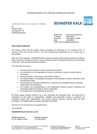 [Certified translation of an internship certificate from German]
SCHAEFER KALK GmbH & Co. KG  Postfach 13 61  D-65572 Diez
Mr
Nicklas Polizzi
Limburger Str. 25
D-65326 Aarbergen
Department : Personnel department
In charge : Katrin Kehr
Extension : +49 (0)6431 708-68
Date : 12/04/2016
Email: katrin.kehr@schaeferkalk.de
Internship Certificate
We hereby confirm that Mr Nicklas Polizzi completed an internship for our company from 11
January 2016 until 10 April 2016 in the PCC Development department at our central lab in
Hahnstätten.
With over 700 employees, SCHAEFER KALK produces limestone and limestone products at different
sites in Germany, Europe and Asia for various industrial sectors including the chemical, environmental,
construction, food and pharmaceutical industries.
The internship focused on:
 the theoretical principles of calcium carbonate synthesis
 an introduction into the application of calcium carbonate in areas including medical
technology
 working in grade C cleanrooms under GMP conditions
 the implementation of precipitation processes for the synthesis of calcium carbonate on lab
and pilot plant scales
 the production of composite materials from a polymer and precipitated calcium carbonate
using solvent-free procedures
 the analysis and characterisation of the synthesised products (calcium carbonate and
composite powder) and biogenic calcium carbonates
 the analysis and characterisation of polymers
Mr Polizzi always showed himself to be a very committed and interested intern. We would like to
emphasise his high levels of independence, reliability and responsible conduct, in particular. He
completed project work independently. His conduct towards superiors, training staff and other
employees in all departments was always exemplary and friendly.
We wish him all the best and a successful future
Yours faithfully
SCHAEFER KALK GmbH & Co. KG
[Illegible signature] [Illegible signature]
p.p. Dr. Marijan Vucak p.p. Katrin Kehr
SCHAEFER KALK GmbH & Co. KG  Louise-Seher-Str. 6  D-65582 Diez Personally liable shareholder: Directors:
Tel.: +49 (0)6432 503-0  Fax +49 (0)6432 503-269 SCHAEFER Verwaltungsgesellschaft mbH Heike Horn  Dr. Kai Schaefer
www.schaeferkalk.de  Handelsregister Montabaur HRA 2126 Handelsregister Montabaur HRB 5153 Dr. Andreas Kinnen
 