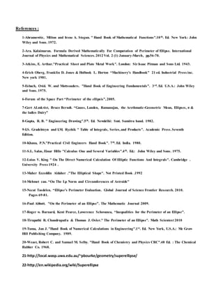 References :
1-Abramowitz, Milton and Irene A. Stegun. " Hand Book of Mathematical Functions".10th. Ed. New York: John
Wiley and Sons. 1972.
2-Ara. Kalaimaran. Formula Derived Mathematically For Computation of Perimeter of Ellipse. International
Journal of Physics and Mathematical Sciences.2012 Vol. 2 (1) January-March, pp.56-70.
3-Atkins, E. Arthur."Practical Sheet and Plate Metal Work". London: Sir Isaac Pitman and Sons Ltd. 1943.
4-Erich Oberg, Franklin D. Jones & Holbook L. Horton “Machinery’s Handbook” 21 ed. Industrial Press inc.
New york 1981.
5-Esbach, Ovid. W. and Mottsouders. "Hand Book of Engineering Fundamentals". 3rd. Ed. U.S.A.: John Wiley
and Sons. 1975.
6-Forum of the Space Part “Perimeter of the ellipsis”,2005.
7-Gert ALmkvist, Bruce Berndt. “Gauss, Landen, Ramanujan, the Arethmatic-Geometric Mean, Ellipses, π &
the ladies Dairy”
8-Gupta, R. B. " Engineering Drawing".5th. Ed. Newdelhi: Smt. Sumitra hand. 1982.
9-I.S. Gradshteyn and I.M. Ryzhik " Table of Integrals, Series,and Products". Academic Press.Seventh
Edition.
10-Khana, P.N."Practical Civil Engineers Hand Book". 7th. Ed. India. 1980.
11-S.L. Salas, Einar Hille "Calculus One and Several Variables".4th. Ed.: John Wiley and Sons. 1975.
12-Loius V. King " On The Direct Numerical Calculation Of Elliptic Functions And Integrals". Cambridge .
University Press 1924 .
13-Maher Ezzeddin Aldaher ."The Elliptical Shape". Not Printed Book .1992
14-Mehmet can. “On The Lp Norm and Circumferences of Astroids”
15-Necat Tasdelen. “Ellipse’s Perimeter Evaluation. Global Journal of Science Frontier Research. 2010.
Pages 69-81.
16-Paul Abbott. "On the Perimeter of an Ellipse”. The Mathematic Journal 2009.
17-Roger w. Barnard, Kent Pearce, Lawerence Schovanea, “Inequalities for the Perimeter of an Ellipse”.
18-Tirupathi R. Chandrupatla & Thomas J. Osler." The Perimeter of an Ellipse". Math Scientest 2010
19-Tuma, Jan J. "Hand Book of Numerical Calculations in Engineering".1st. Ed. New York, U.S.A.: Mc Graw
Hill Publishing Company. 1989.
20-Weast, Robert C. and Samuel M. Selby. "Hand Book of Chemistry and Physics CRC".48 Ed. : The Chemical
Rubber Co. 1968.
21-http://local.wasp.uwa.edu.au/~pbourke/geometry/superellipse/
22-http://en.wikipedia.org/wiki/Superellipse
 