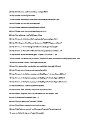 23-http://mathworld.wolfram.com/Superellipse.html
24-http://math forum.org/dr.math/
25-http://www.oberonplace.com/products/plotter/tutor/lesson2.htm
26-http://www.procato.com/superellipse/
27-http://www.matematiksider.dk/piethein.html
28-http://www.2dcurves.com/power/powerse.html
29-http://en.wiktionary.org/wiki/superellipse
30-http://www.daviddarling.info/encyclopedia/S/superellipse.html
31-http://thinkingmachineblog.wordpress.com/2012/04/16/superellipse/
32-http://www.periheliondesign.com/downloads/Superellipses.pdf
33-http://users.cs.cf.ac.uk/Paul.Rosin/resources/papers/superellipse2.pdf
34-http://www.sfu.ca/~mbahrami/pdf/2009/FEDSM2009-78167.pdf
35-http://www.had2know.com/academics/lame-curve-area-perimeter-superellipse-calculator.html
36-http://fractional-calculus.com/super_ellipse.pdf
37-http://sci.tech-archive.net/Archive/sci.math/2009-12/msg01783.html
38-http://www.numericana.com/answer/ellipse.htm
39-http://www.ebyte.it/library/docs/math05a/EllipsePerimeterApprox05.html
40-http://www.ebyte.it/library/docs/math07/EllipsePerimeterApprox07.html
41-http://www.ebyte.it/library/docs/math07/EllipsePerimeterApprox07add.html
42-http://mathworld.wolfram.com/Astroid.html
43-http://www.math KD.com/Uwe/Forum.aspx/math/39514.
44-http://kenta.blogspot.com/2004/08/ramanujan-and-ellipses.html.
45-http://arxiv:math/0506384v1[math.CA].
46-http://forums.adob.com/message/3560988.
47-http://mathforum.org/kb/thread.jspa?message.
48-http://staff.science.uva.nl/~hech/research/eggmath/computing.html.
49-www.perheliondesign.com/superellipsespdf.
 