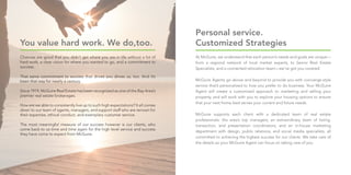 You value hard work. We do,too.
Chances are good that you didn’t get where you are in life without a lot of
hard work, a clear vision for where you wanted to go, and a commitment to
success.
That same commitment to success that drives you drives us, too. And it’s
been that way for nearly a century.
Since 1919, McGuire Real Estate has been recognized as one of the Bay Area’s
premier real estate brokerages.
How are we able to consistently live up to such high expectations? It all comes
down to our team of agents, managers, and support staff who are renown for
their expertise, ethical conduct, and exemplary customer service.
The most meaningful measure of our success however is our clients, who
come back to us time and time again for the high level service and success
they have come to expect from McGuire.
At McGuire, we understand that each person’s needs and goals are unique—
from a regional network of local market experts, to Senior Real Estate
Specialists, and a connected relocation team—we’ve got you covered.
McGuire Agents go above and beyond to provide you with concierge-style
service that’s personalized to how you prefer to do business. Your McGuire
Agent will create a customized approach to marketing and selling your
property, and will work with you to explore your housing options to ensure
that your next home best serves your current and future needs.
McGuire supports each client with a dedicated team of real estate
professionals: the area’s top managers; an extraordinary team of listing,
transaction, and presentation coordinators; and an in-house marketing
department with design, public relations, and social media specialists, all
committed to achieving the highest success for our clients. We take care of
the details so your McGuire Agent can focus on taking care of you.
Personal service.
Customized Strategies
 