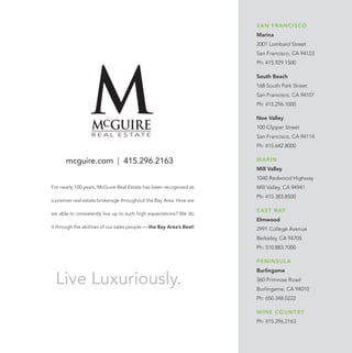 SAN FRANCISCO
Marina
2001 Lombard Street
San Francisco, CA 94123
Ph: 415.929.1500
South Beach
168 South Park Street
San Francisco, CA 94107
Ph: 415.296.1000
Noe Valley
100 Clipper Street
San Francisco, CA 94114
Ph: 415.642.8000
MARIN
Mill Valley
1040 Redwood Highway
Mill Valley, CA 94941
Ph: 415.383.8500
EAST BAY
Elmwood
2991 College Avenue
Berkeley, CA 94705
Ph: 510.883.7000
PENINSULA
Burlingame
360 Primrose Road
Burlingame, CA 94010
Ph: 650.348.0222
WINE COUNTRY
Ph: 415.296.2163
mcguire.com | 415.296.2163
For nearly 100 years, McGuire Real Estate has been recognized as
a premier real estate brokerage throughout the Bay Area. How are
we able to consistently live up to such high expectations? We do
it through the abilities of our sales people — the Bay Area’s Best!
Live Luxuriously.
Redefine Your Lifestyle
 