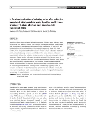 Is fecal contamination of drinking water after collection
associated with household water handling and hygiene
practices? A study of urban slum households in
Hyderabad, India
Jayasheel Eshcol, Prasanta Mahapatra and Sarita Keshapagu
ABSTRACT
Jayasheel Eshcol (corresponding author)
Roy J. and Lucille A. Carver College of Medicine,
University of Iowa,
1216 MERF,
Iowa City, IA 52317,
USA
Tel.: +1 319 321 4963
E-mail: jayasheel-eshcol@uiowa.edu
Prasanta Mahapatra
Sarita Keshapagu
Institute of Health Systems, HACA Bhavan,
Andhra Pradesh 500004,
India
Water-borne illness, primarily caused by fecal contamination of drinking water, is a major health
burden in the state of Andhra Pradesh, India. Currently drinking water is treated at the reservoir
level and supplied on alternate days, necessitating storage in households for up to 48 hrs. We
hypothesized that fecal contamination occurs principally during storage due to poor water
handling. In this study we tested for coliform bacteria in water samples collected at distribution
points as household storage containers were ﬁlled, and then tested containers in the same
households 24–36 hours after collection. We also conducted an observational survey to make an
assessment of water handling and hygiene. Ninety-two percent (47/51) of samples tested at
supply points were adequately chlorinated and bacterial contamination was found in two samples
with no residual chlorine. Samples collected from household storage containers showed an
increase in contamination in 18/50 houses (36%). Households with contaminated stored samples
did not show signiﬁcant differences in demographics, water handling, hygiene practices, or
sanitation. Nevertheless, the dramatic increase in contamination after collection indicates that
until an uninterrupted water supply is possible, the point at which the biggest health impact can
be made is at the household level.
Key words | drinking water quality, fecal contamination, household water handling, hygiene,
survey, urban slums
INTRODUCTION
Diseases due to unsafe water are some of the most common
causes of death in developing nations, and diarrheal disease
represents 4.2% of the global burden of disease, as
measured by Disability Adjusted Life Years lost (WHO
2004). Published data on the burden of disease in the state
of Andhra Pradesh shows that in both rural and urban
areas, diarrheal diseases (commonly caused by fecal
contamination of water) cause of over 6% of all deaths in
the state (Mahapatra & Reddy 2001). In considering the city
of Hyderabad speciﬁcally, epidemiological data show the
highest incidence of gastroenteritis in the state. Between the
years 1996–2000 there were 265 cases of gastroenteritis per
100,000 in the Hyderabad municipal corporation area; this
is more than double the incidence in any other district of
Andhra Pradesh (Mahapatra & Reddy 2001). This is
puzzling since, as the capital of the state, a high level of
political and ﬁnancial investment has been made in
improving the city infrastructure. In the last decade the
city has been experiencing explosive growth with popu-
lation increasing at 5.6% a year as it aggressively strives to
become a hub for information technology by promising
businesses world-class infrastructure.
doi: 10.2166/wh.2009.094
145 Q IWA Publishing 2009 Journal of Water and Health | 07.1 | 2009
 