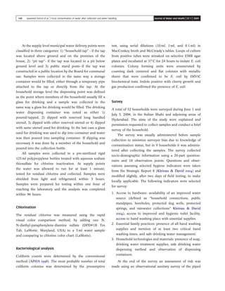 At the supply level municipal water delivery points were
classiﬁed in three categories: 1) “household tap” - if the tap
was located above ground and on the premises of the
house, 2) “pit tap”- if the tap was located in a pit below
ground level and 3) public stand posts—if the tap was
constructed in a public location by the Board for communal
use. Samples were collected in the same way a storage
container would be ﬁlled, either through a temporary pipe
attached to the tap or directly from the tap. At the
household storage level the dispensing point was deﬁned
as the point where members of the household usually ﬁll a
glass for drinking and a sample was collected in the
same way a glass for drinking would be ﬁlled. The drinking
water dispensing container was noted as either 1)
poured/tapped, 2) dipped with reserved long handled
utensil, 3) dipped with other reserved utensil or 4) dipped
with same utensil used for drinking. In the last case a glass
used for drinking was used to dip into container and water
was then poured into sampling container. If dipping was
necessary it was done by a member of the household and
poured into the collection bottle.
All samples were collected in a pre-sterilized rigid
125 ml polypropylene bottles treated with aqueous sodium
thiosulfate for chlorine inactivation. At supply points
the water was allowed to run for at least 1 minute,
tested for residual chlorine and collected. Samples were
shielded from light and refrigerated within 3 hours.
Samples were prepared for testing within one hour of
reaching the laboratory and the analysis was completed
within 96 hours.
Chlorination
The residual chlorine was measured using the rapid
visual color comparison method, by adding one N,
N-diethyl-paraphenylene-diamine sulfate (DPD#1R Tes
Tab, LaMotte, Maryland, USA) to a 5 ml water sample
and comparing to chlorine color chart (LaMotte).
Bacteriological analysis
Coliform counts were determined by the conventional
method (APHA 1998). The most probable number of total
coliform colonies was determined by the presumptive
test, using serial dilutions (10 ml, 1 ml, and 0.1 ml) in
MacConkey broth and McCready’s tables. Loops of culture
from positive tubes were streaked on selective EMB agar
plates and incubated at 378C for 24 hours to isolate E. coli
colonies. Colony forming units were enumerated by
counting dark centered and ﬂat colonies with metallic
sheen that were conﬁrmed to be E. coli by IMViC
biochemical tests. Indole positive with cherry growth and
gas production conﬁrmed the presence of E. coli.
Survey
A total of 52 households were surveyed during June 1 and
July 5, 2006, in the Sultan Shahi and adjoining areas of
Hyderabad. The aims of the study were explained and
permission requested to collect samples and conduct a brief
survey of the household.
The survey was usually administered before sample
collection to minimize surveyor bias due to knowledge of
contamination status, but in 9 households it was adminis-
tered after collecting the samples. The survey collected
socio-demographic information using a 20-part question-
naire and 18 observation points. Questions and obser-
vations assessing selected hygiene indicators were taken
from the Strategic Report 8 (Kleinau & David 2004) and
modiﬁed slightly, after two days of ﬁeld testing, to make
locally applicable. The following indicators were selected
for survey:
1. Access to hardware: availability of an improved water
source (deﬁned as “household connections, public
standpipes, boreholes, protected dug wells, protected
springs, and rainwater collections” Kleinau & David
2004), access to improved and hygienic toilet facility,
access to hand washing place with essential supplies.
2. Essential family practices: presence of all hand washing
supplies and mention of at least two critical hand
washing times, and safe drinking water management.
3. Household technologies and materials: presence of soap,
drinking water treatment supplies, safe drinking water
dispensing method and observation of dispensing
containers.
At the end of the survey an assessment of risk was
made using an observational sanitary survey of the piped
148 Jayasheel Eshcol et al. | Fecal contamination of water after collection and water handling Journal of Water and Health | 07.1 | 2009
 